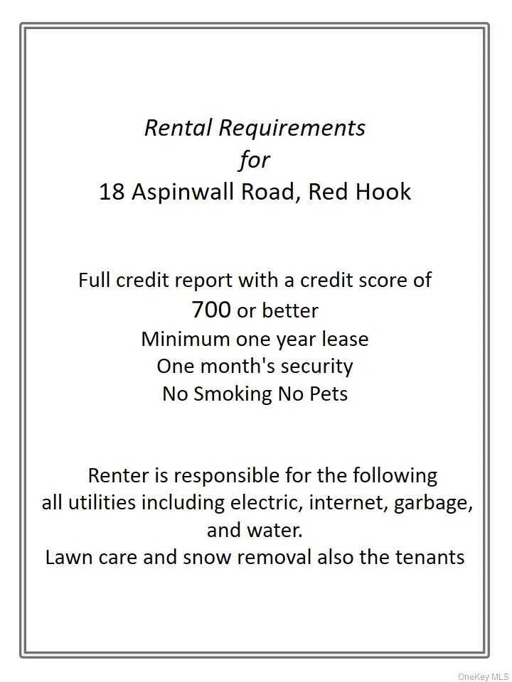 Renter Requirements-Full credit report with a credit score of 700 or betterMinimum one year leaseOne month's securityNo Smoking No Pets Renter is responsible for the following all utilities including electric, internet, garbage, and water. Lawn care and snow removal also the tenants Renter Requirements-Full credit report with a credit score of 700 or betterMinimum one year leaseOne month's securityNo Smoking No Pets Renter is responsible for the following all utilities including electric, internet, garbage, and water. Lawn care and snow removal also the tenants